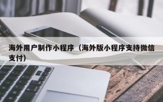 莘县海外用户制作小程序（海外版小程序支持微信支付）